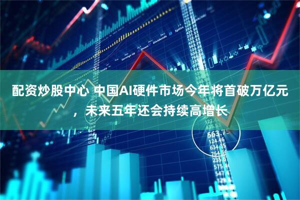 配资炒股中心 中国AI硬件市场今年将首破万亿元，未来五年还会持续高增长