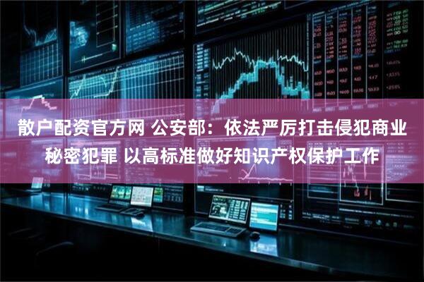 散户配资官方网 公安部：依法严厉打击侵犯商业秘密犯罪 以高标准做好知识产权保护工作