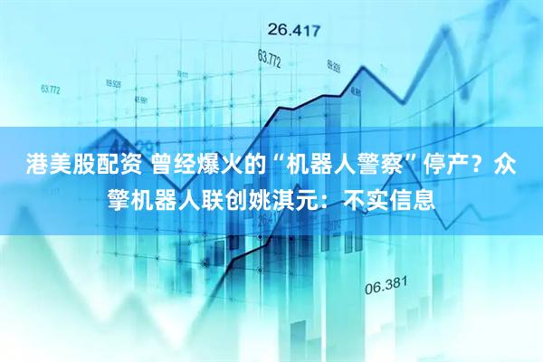 港美股配资 曾经爆火的“机器人警察”停产？众擎机器人联创姚淇元：不实信息