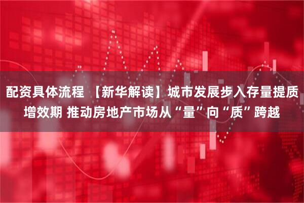 配资具体流程 【新华解读】城市发展步入存量提质增效期 推动房地产市场从“量”向“质”跨越