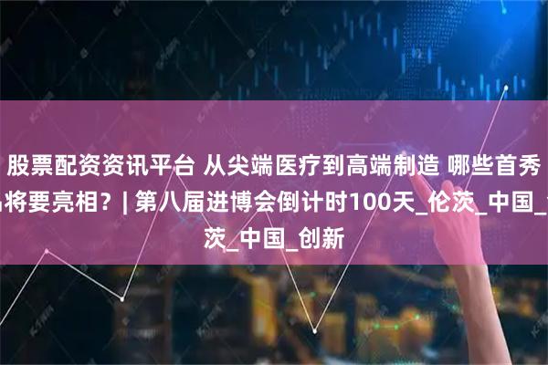 股票配资资讯平台 从尖端医疗到高端制造 哪些首秀新品将要亮相？| 第八届进博会倒计时100天_伦茨_中国_创新
