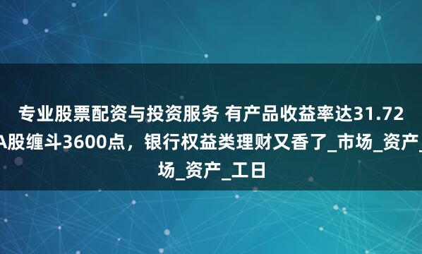 专业股票配资与投资服务 有产品收益率达31.72%！A股缠斗3600点，银行权益类理财又香了_市场_资产_工日