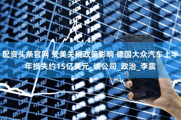 配资头条官网 受美关税政策影响 德国大众汽车上半年损失约15亿美元_该公司_政治_李震
