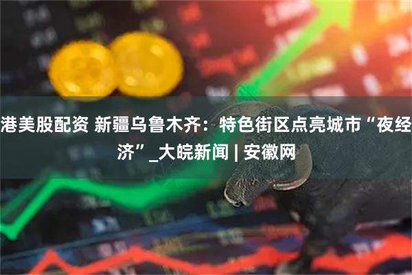 港美股配资 新疆乌鲁木齐：特色街区点亮城市“夜经济”_大皖新闻 | 安徽网