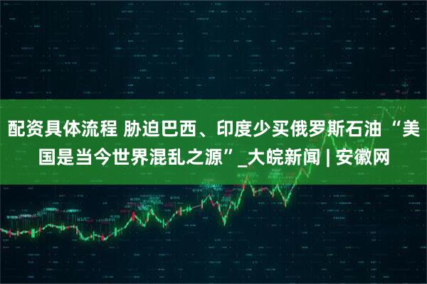 配资具体流程 胁迫巴西、印度少买俄罗斯石油 “美国是当今世界混乱之源”_大皖新闻 | 安徽网