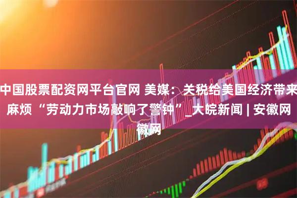 中国股票配资网平台官网 美媒：关税给美国经济带来麻烦 “劳动力市场敲响了警钟”_大皖新闻 | 安徽网