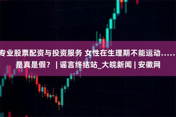 专业股票配资与投资服务 女性在生理期不能运动……是真是假？ | 谣言终结站_大皖新闻 | 安徽网