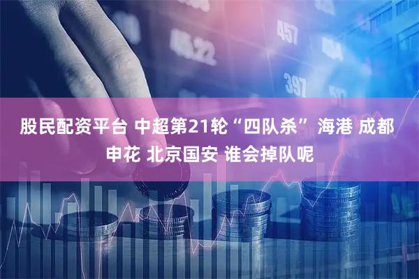 股民配资平台 中超第21轮“四队杀” 海港 成都 申花 北京国安 谁会掉队呢