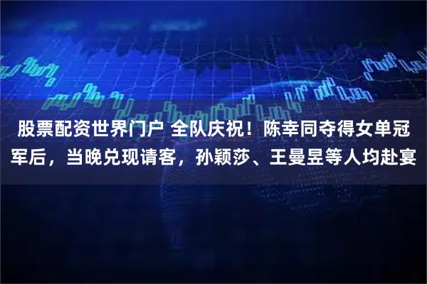 股票配资世界门户 全队庆祝！陈幸同夺得女单冠军后，当晚兑现请客，孙颖莎、王曼昱等人均赴宴