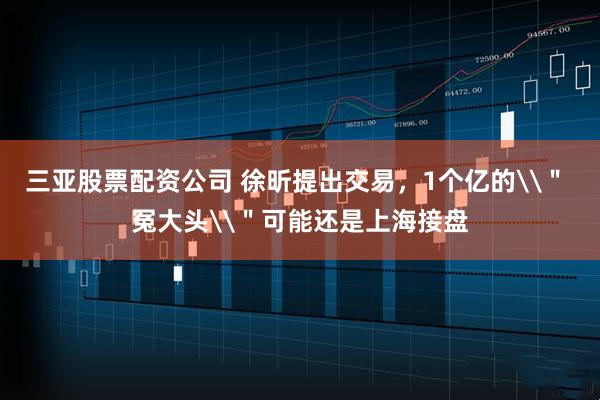 三亚股票配资公司 徐昕提出交易，1个亿的\＂ 冤大头\＂可能还是上海接盘