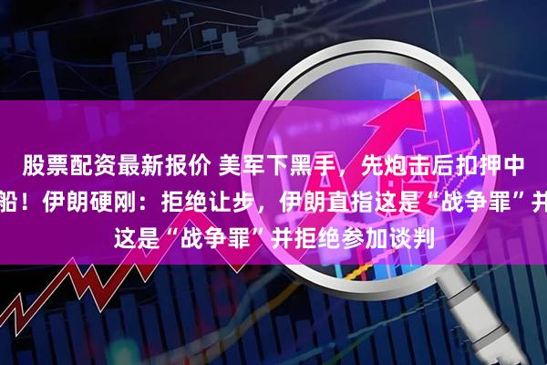 股票配资最新报价 美军下黑手，先炮击后扣押中国开往伊朗的船！伊朗硬刚：拒绝让步，伊朗直指这是“战争罪”并拒绝参加谈判