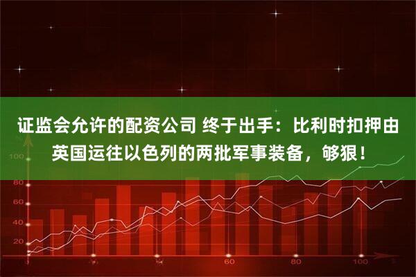 证监会允许的配资公司 终于出手：比利时扣押由英国运往以色列的两批军事装备，够狠！