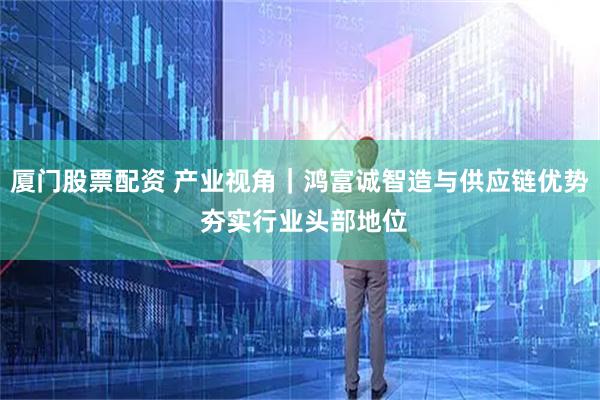 厦门股票配资 产业视角｜鸿富诚智造与供应链优势 夯实行业头部地位