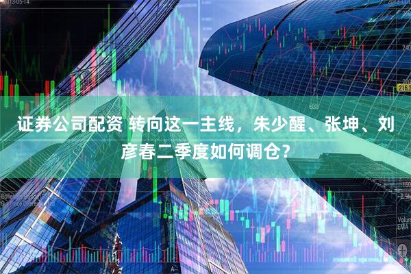 证券公司配资 转向这一主线,朱少醒、张坤、刘彦春二季度如何调仓?