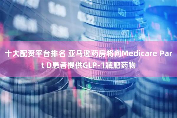 十大配资平台排名 亚马逊药房将向Medicare Part D患者提供GLP-1减肥药物
